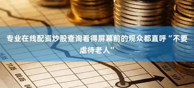 专业在线配资炒股查询看得屏幕前的观众都直呼“不要虐待老人”