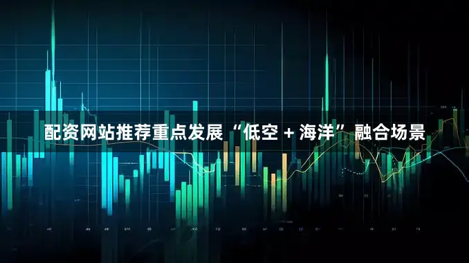 配资网站推荐重点发展 “低空 + 海洋” 融合场景