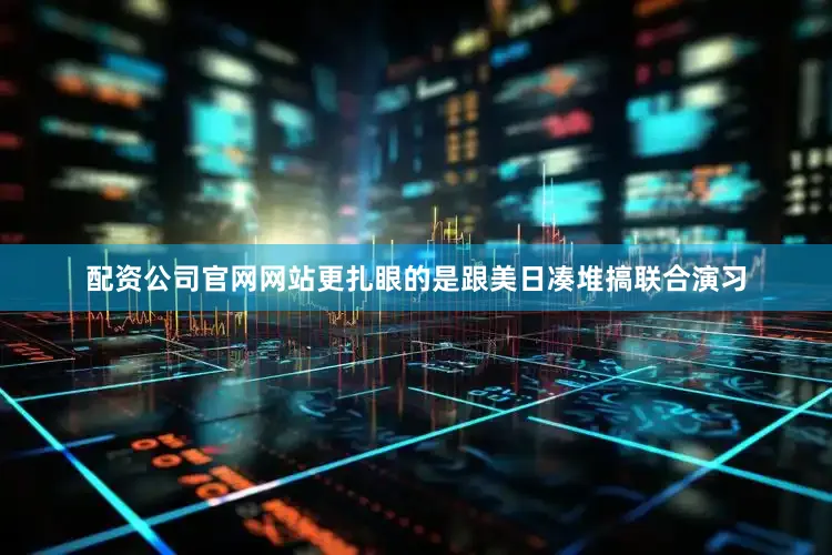配资公司官网网站更扎眼的是跟美日凑堆搞联合演习