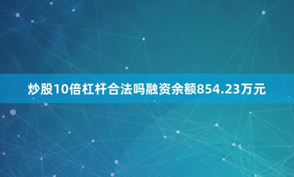 炒股10倍杠杆合法吗融资余额854.23万元