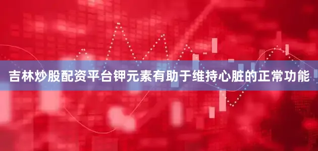 吉林炒股配资平台钾元素有助于维持心脏的正常功能
